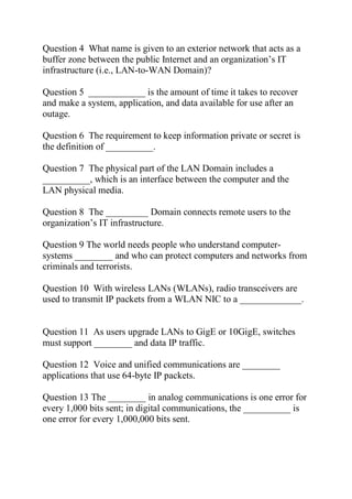 Question 4 What name is given to an exterior network that acts as a
buffer zone between the public Internet and an organization’s IT
infrastructure (i.e., LAN-to-WAN Domain)?
Question 5 ____________ is the amount of time it takes to recover
and make a system, application, and data available for use after an
outage.
Question 6 The requirement to keep information private or secret is
the definition of __________.
Question 7 The physical part of the LAN Domain includes a
__________, which is an interface between the computer and the
LAN physical media.
Question 8 The _________ Domain connects remote users to the
organization’s IT infrastructure.
Question 9 The world needs people who understand computer-
systems ________ and who can protect computers and networks from
criminals and terrorists.
Question 10 With wireless LANs (WLANs), radio transceivers are
used to transmit IP packets from a WLAN NIC to a _____________.
Question 11 As users upgrade LANs to GigE or 10GigE, switches
must support ________ and data IP traffic.
Question 12 Voice and unified communications are ________
applications that use 64-byte IP packets.
Question 13 The ________ in analog communications is one error for
every 1,000 bits sent; in digital communications, the __________ is
one error for every 1,000,000 bits sent.
 
