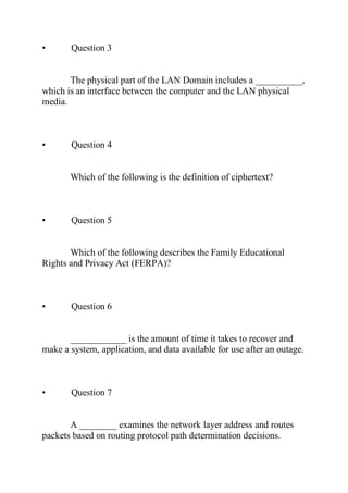 • Question 3
The physical part of the LAN Domain includes a __________,
which is an interface between the computer and the LAN physical
media.
• Question 4
Which of the following is the definition of ciphertext?
• Question 5
Which of the following describes the Family Educational
Rights and Privacy Act (FERPA)?
• Question 6
____________ is the amount of time it takes to recover and
make a system, application, and data available for use after an outage.
• Question 7
A ________ examines the network layer address and routes
packets based on routing protocol path determination decisions.
 