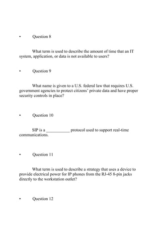 • Question 8
What term is used to describe the amount of time that an IT
system, application, or data is not available to users?
• Question 9
What name is given to a U.S. federal law that requires U.S.
government agencies to protect citizens’ private data and have proper
security controls in place?
• Question 10
SIP is a ___________ protocol used to support real-time
communications.
• Question 11
What term is used to describe a strategy that uses a device to
provide electrical power for IP phones from the RJ-45 8-pin jacks
directly to the workstation outlet?
• Question 12
 
