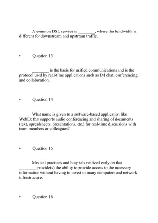 A common DSL service is ________, where the bandwidth is
different for downstream and upstream traffic.
• Question 13
________ is the basis for unified communications and is the
protocol used by real-time applications such as IM chat, conferencing,
and collaboration.
• Question 14
What name is given to a software-based application like
WebEx that supports audio conferencing and sharing of documents
(text, spreadsheets, presentations, etc.) for real-time discussions with
team members or colleagues?
• Question 15
Medical practices and hospitals realized early on that
________ provide(s) the ability to provide access to the necessary
information without having to invest in many computers and network
infrastructure.
• Question 16
 