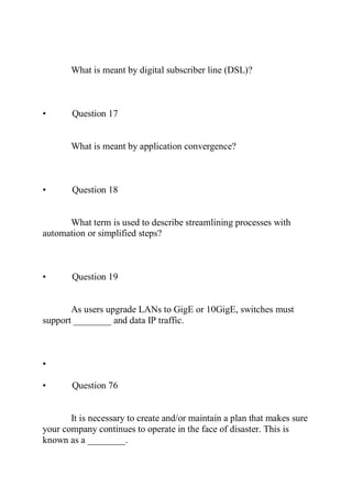 What is meant by digital subscriber line (DSL)?
• Question 17
What is meant by application convergence?
• Question 18
What term is used to describe streamlining processes with
automation or simplified steps?
• Question 19
As users upgrade LANs to GigE or 10GigE, switches must
support ________ and data IP traffic.
•
• Question 76
It is necessary to create and/or maintain a plan that makes sure
your company continues to operate in the face of disaster. This is
known as a ________.
 