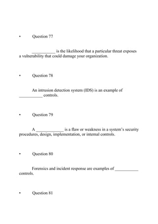 • Question 77
___________ is the likelihood that a particular threat exposes
a vulnerability that could damage your organization.
• Question 78
An intrusion detection system (IDS) is an example of
___________ controls.
• Question 79
A _____________ is a flaw or weakness in a system’s security
procedures, design, implementation, or internal controls.
• Question 80
Forensics and incident response are examples of ___________
controls.
• Question 81
 