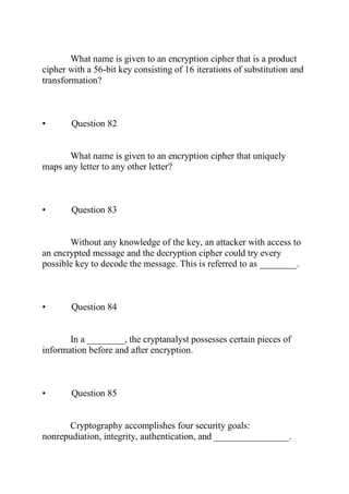 What name is given to an encryption cipher that is a product
cipher with a 56-bit key consisting of 16 iterations of substitution and
transformation?
• Question 82
What name is given to an encryption cipher that uniquely
maps any letter to any other letter?
• Question 83
Without any knowledge of the key, an attacker with access to
an encrypted message and the decryption cipher could try every
possible key to decode the message. This is referred to as ________.
• Question 84
In a ________, the cryptanalyst possesses certain pieces of
information before and after encryption.
• Question 85
Cryptography accomplishes four security goals:
nonrepudiation, integrity, authentication, and ________________.
 
