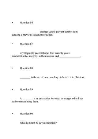 • Question 86
_______________ enables you to prevent a party from
denying a previous statement or action.
• Question 87
Cryptography accomplishes four security goals:
confidentiality, integrity, authentication, and ________________.
• Question 88
________ is the act of unscrambling ciphertext into plaintext.
• Question 89
A ________ is an encryption key used to encrypt other keys
before transmitting them.
• Question 90
What is meant by key distribution?
 
