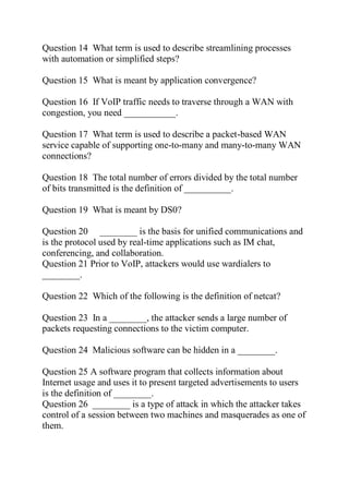 Question 14 What term is used to describe streamlining processes
with automation or simplified steps?
Question 15 What is meant by application convergence?
Question 16 If VoIP traffic needs to traverse through a WAN with
congestion, you need ___________.
Question 17 What term is used to describe a packet-based WAN
service capable of supporting one-to-many and many-to-many WAN
connections?
Question 18 The total number of errors divided by the total number
of bits transmitted is the definition of __________.
Question 19 What is meant by DS0?
Question 20 ________ is the basis for unified communications and
is the protocol used by real-time applications such as IM chat,
conferencing, and collaboration.
Question 21 Prior to VoIP, attackers would use wardialers to
________.
Question 22 Which of the following is the definition of netcat?
Question 23 In a ________, the attacker sends a large number of
packets requesting connections to the victim computer.
Question 24 Malicious software can be hidden in a ________.
Question 25 A software program that collects information about
Internet usage and uses it to present targeted advertisements to users
is the definition of ________.
Question 26 ________ is a type of attack in which the attacker takes
control of a session between two machines and masquerades as one of
them.
 