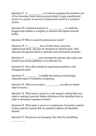 Question 27 A ___________ is a software program that performs one
of two functions: brute-force password attack to gain unauthorized
access to a system, or recovery of passwords stored in a computer
system.
Question 28 A protocol analyzer or ____________ is a software
program that enables a computer to monitor and capture network
traffic.
Question 29 What is meant by promiscuous mode?
Question 30 A _________ has a hostile intent, possesses
sophisticated skills, and may be interested in financial gain. They
represent the greatest threat to networks and information resources.
Question 31 __________ tests interrupt the primary data center and
transfer processing capability to an alternate site.
Question 32 How often should an organization perform a risk
management plan?
Question 33 __________ is rapidly becoming an increasingly
important aspect of enterprise computing.
Question 34 When you accept a __________, you take no further
steps to resolve.
Question 35 What name is given to a risk-analysis method that uses
relative ranking to provide further definition of the identified risks in
order to determine responses to them?
Question 36 What name is given to a comparison of security controls
in place and the controls that are needed to address all identified
threats?
Question 37 The process of managing risks starts by identifying
__________.
 