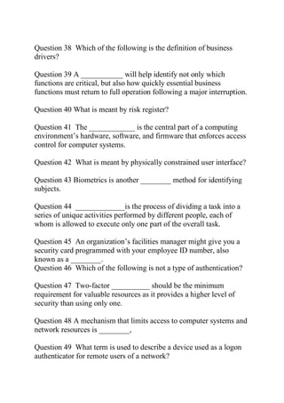 Question 38 Which of the following is the definition of business
drivers?
Question 39 A ___________ will help identify not only which
functions are critical, but also how quickly essential business
functions must return to full operation following a major interruption.
Question 40 What is meant by risk register?
Question 41 The ____________ is the central part of a computing
environment’s hardware, software, and firmware that enforces access
control for computer systems.
Question 42 What is meant by physically constrained user interface?
Question 43 Biometrics is another ________ method for identifying
subjects.
Question 44 _____________is the process of dividing a task into a
series of unique activities performed by different people, each of
whom is allowed to execute only one part of the overall task.
Question 45 An organization’s facilities manager might give you a
security card programmed with your employee ID number, also
known as a ________.
Question 46 Which of the following is not a type of authentication?
Question 47 Two-factor __________ should be the minimum
requirement for valuable resources as it provides a higher level of
security than using only one.
Question 48 A mechanism that limits access to computer systems and
network resources is ________,
Question 49 What term is used to describe a device used as a logon
authenticator for remote users of a network?
 
