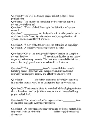 Question 50 The Bell-La Padula access control model focuses
primarily on ________.
Question 51 The process of managing the baseline settings of a
system device is called ________
Question 52 Which of the following is the definition of system
owner?
Question 53 ___________ are the benchmarks that help make sure a
minimum level of security exists across multiple applications of
systems and across different products.
Question 54 Which of the following is the definition of guideline?
Question 55 A security awareness program includes ________.
Question 56 One of the most popular types of attacks on computer
systems involves ___________. These attacks deceive or use people
to get around security controls. The best way to avoid this risk is to
ensure that employees know how to handle such attacks.
Question 57 The ___________ team’s responsibilities include
handling events that affect your computers and networks and
ultimately can respond rapidly and effectively to any event
Question 58 ________ states that users must never leave sensitive
information in plain view on an unattended desk or workstation.
Question 59 What name is given to a method of developing software
that is based on small project iterations, or sprints, instead of long
project schedules?
Question 60 The primary task of an organization’s __________ team
is to control access to systems or resources.
Question 61 As your organization evolves and as threats mature, it is
important to make sure your __________ still meet(s) the risks you
face today.
 