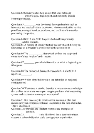 Question 62 Security audits help ensure that your rules and
__________ are up to date, documented, and subject to change
control procedures.
Question 63 _________ was developed for organizations such as
insurance and medical claims processors, telecommunication service
providers, managed services providers, and credit card transaction
processing companies.
Question 64 SOC 2 and SOC 3 reports both address primarily
________-related controls.
Question 65 A method of security testing that isn’t based directly on
knowledge of a program’s architecture is the definition of ________.
Question 66 The ___________ framework defines the scope and
contents of three levels of audit reports.
Question 67 ________ provides information on what is happening as
it happens.
Question 68 The primary difference between SOC 2 and SOC 3
reports is ________.
Question 69 Which of the following is the definition of hardened
configuration?
Question 70 What term is used to describe a reconnaissance technique
that enables an attacker to use port mapping to learn which operating
system and version are running on a computer?
Question 71 It is necessary to create and/or maintain a plan that
makes sure your company continues to operate in the face of disaster.
This is known as a ________.
Question 72 Forensics and incident response are examples of
___________ controls.
Question 73 ___________ is the likelihood that a particular threat
exposes a vulnerability that could damage your organization.
 