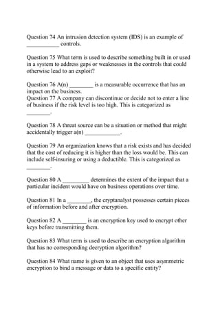 Question 74 An intrusion detection system (IDS) is an example of
___________ controls.
Question 75 What term is used to describe something built in or used
in a system to address gaps or weaknesses in the controls that could
otherwise lead to an exploit?
Question 76 A(n) ________ is a measurable occurrence that has an
impact on the business.
Question 77 A company can discontinue or decide not to enter a line
of business if the risk level is too high. This is categorized as
________.
Question 78 A threat source can be a situation or method that might
accidentally trigger a(n) ____________.
Question 79 An organization knows that a risk exists and has decided
that the cost of reducing it is higher than the loss would be. This can
include self-insuring or using a deductible. This is categorized as
________.
Question 80 A _________ determines the extent of the impact that a
particular incident would have on business operations over time.
Question 81 In a ________, the cryptanalyst possesses certain pieces
of information before and after encryption.
Question 82 A ________ is an encryption key used to encrypt other
keys before transmitting them.
Question 83 What term is used to describe an encryption algorithm
that has no corresponding decryption algorithm?
Question 84 What name is given to an object that uses asymmetric
encryption to bind a message or data to a specific entity?
 