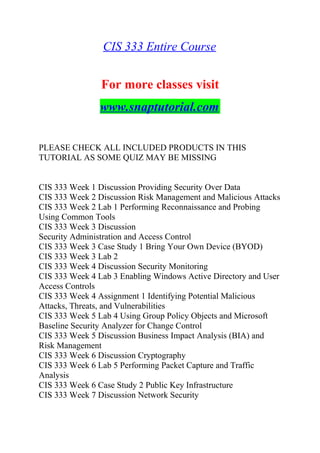 CIS 333 Entire Course
For more classes visit
www.snaptutorial.com
PLEASE CHECK ALL INCLUDED PRODUCTS IN THIS
TUTORIAL AS SOME QUIZ MAY BE MISSING
CIS 333 Week 1 Discussion Providing Security Over Data
CIS 333 Week 2 Discussion Risk Management and Malicious Attacks
CIS 333 Week 2 Lab 1 Performing Reconnaissance and Probing
Using Common Tools
CIS 333 Week 3 Discussion
Security Administration and Access Control
CIS 333 Week 3 Case Study 1 Bring Your Own Device (BYOD)
CIS 333 Week 3 Lab 2
CIS 333 Week 4 Discussion Security Monitoring
CIS 333 Week 4 Lab 3 Enabling Windows Active Directory and User
Access Controls
CIS 333 Week 4 Assignment 1 Identifying Potential Malicious
Attacks, Threats, and Vulnerabilities
CIS 333 Week 5 Lab 4 Using Group Policy Objects and Microsoft
Baseline Security Analyzer for Change Control
CIS 333 Week 5 Discussion Business Impact Analysis (BIA) and
Risk Management
CIS 333 Week 6 Discussion Cryptography
CIS 333 Week 6 Lab 5 Performing Packet Capture and Traffic
Analysis
CIS 333 Week 6 Case Study 2 Public Key Infrastructure
CIS 333 Week 7 Discussion Network Security
 
