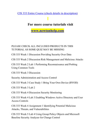 CIS 333 Entire Course (check details in description)
For more course tutorials visit
www.newtonhelp.com
PLEASE CHECK ALL INCLUDED PRODUCTS IN THIS
TUTORIAL AS SOME QUIZ MAY BE MISSING
CIS 333 Week 1 Discussion Providing Security Over Data
CIS 333 Week 2 Discussion Risk Management and Malicious Attacks
CIS 333 Week 2 Lab 1 Performing Reconnaissance and Probing
Using Common Tools
CIS 333 Week 3 Discussion
Security Administration and Access Control
CIS 333 Week 3 Case Study 1 Bring Your Own Device (BYOD)
CIS 333 Week 3 Lab 2
CIS 333 Week 4 Discussion Security Monitoring
CIS 333 Week 4 Lab 3 Enabling Windows Active Directory and User
Access Controls
CIS 333 Week 4 Assignment 1 Identifying Potential Malicious
Attacks, Threats, and Vulnerabilities
CIS 333 Week 5 Lab 4 Using Group Policy Objects and Microsoft
Baseline Security Analyzer for Change Control
 
