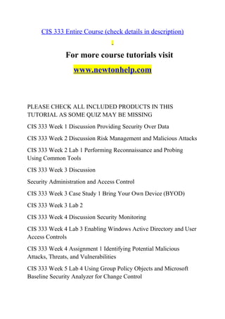 CIS 333 Entire Course (check details in description)
For more course tutorials visit
www.newtonhelp.com
PLEASE CHECK ALL INCLUDED PRODUCTS IN THIS
TUTORIAL AS SOME QUIZ MAY BE MISSING
CIS 333 Week 1 Discussion Providing Security Over Data
CIS 333 Week 2 Discussion Risk Management and Malicious Attacks
CIS 333 Week 2 Lab 1 Performing Reconnaissance and Probing
Using Common Tools
CIS 333 Week 3 Discussion
Security Administration and Access Control
CIS 333 Week 3 Case Study 1 Bring Your Own Device (BYOD)
CIS 333 Week 3 Lab 2
CIS 333 Week 4 Discussion Security Monitoring
CIS 333 Week 4 Lab 3 Enabling Windows Active Directory and User
Access Controls
CIS 333 Week 4 Assignment 1 Identifying Potential Malicious
Attacks, Threats, and Vulnerabilities
CIS 333 Week 5 Lab 4 Using Group Policy Objects and Microsoft
Baseline Security Analyzer for Change Control
 