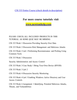 CIS 333 Entire Course (check details in description)
For more course tutorials visit
www.newtonhelp.com
PLEASE CHECK ALL INCLUDED PRODUCTS IN THIS
TUTORIAL AS SOME QUIZ MAY BE MISSING
CIS 333 Week 1 Discussion Providing Security Over Data
CIS 333 Week 2 Discussion Risk Management and Malicious Attacks
CIS 333 Week 2 Lab 1 Performing Reconnaissance and Probing Using
Common Tools
CIS 333 Week 3 Discussion
Security Administration and Access Control
CIS 333 Week 3 Case Study 1 Bring Your Own Device (BYOD)
CIS 333 Week 3 Lab 2
CIS 333 Week 4 Discussion Security Monitoring
CIS 333 Week 4 Lab 3 Enabling Windows Active Directory and User
Access Controls
CIS 333 Week 4 Assignment 1 Identifying Potential Malicious Attacks,
Threats, and Vulnerabilities
 