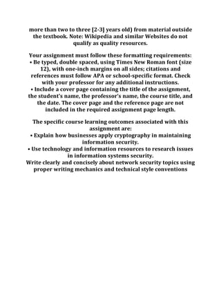 more than two to three [2-3] years old) from material outside
the textbook. Note: Wikipedia and similar Websites do not
qualify as quality resources.
Your assignment must follow these formatting requirements:
• Be typed, double spaced, using Times New Roman font (size
12), with one-inch margins on all sides; citations and
references must follow APA or school-specific format. Check
with your professor for any additional instructions.
• Include a cover page containing the title of the assignment,
the student’s name, the professor’s name, the course title, and
the date. The cover page and the reference page are not
included in the required assignment page length.
The specific course learning outcomes associated with this
assignment are:
• Explain how businesses apply cryptography in maintaining
information security.
• Use technology and information resources to research issues
in information systems security.
Write clearly and concisely about network security topics using
proper writing mechanics and technical style conventions
 