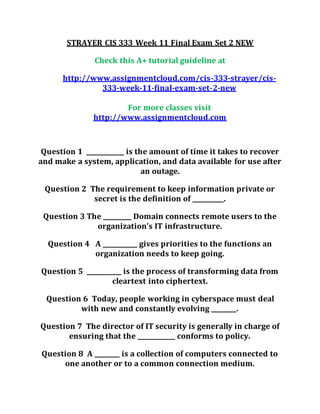 STRAYER CIS 333 Week 11 Final Exam Set 2 NEW
Check this A+ tutorial guideline at
http://www.assignmentcloud.com/cis-333-strayer/cis-
333-week-11-final-exam-set-2-new
For more classes visit
http://www.assignmentcloud.com
Question 1 ____________ is the amount of time it takes to recover
and make a system, application, and data available for use after
an outage.
Question 2 The requirement to keep information private or
secret is the definition of __________.
Question 3 The _________ Domain connects remote users to the
organization’s IT infrastructure.
Question 4 A ___________ gives priorities to the functions an
organization needs to keep going.
Question 5 ___________ is the process of transforming data from
cleartext into ciphertext.
Question 6 Today, people working in cyberspace must deal
with new and constantly evolving ________.
Question 7 The director of IT security is generally in charge of
ensuring that the ____________ conforms to policy.
Question 8 A ________ is a collection of computers connected to
one another or to a common connection medium.
 