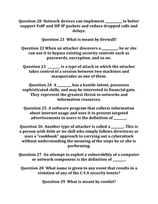 Question 20 Network devices can implement ___________ to better
support VoIP and SIP IP packets and reduce dropped calls and
delays.
Question 21 What is meant by firewall?
Question 22 When an attacker discovers a __________, he or she
can use it to bypass existing security controls such as
passwords, encryption, and so on.
Question 23 ________ is a type of attack in which the attacker
takes control of a session between two machines and
masquerades as one of them.
Question 24 A _________ has a hostile intent, possesses
sophisticated skills, and may be interested in financial gain.
They represent the greatest threat to networks and
information resources.
Question 25 A software program that collects information
about Internet usage and uses it to present targeted
advertisements to users is the definition of ________.
Question 26 Another type of attacker is called a ________. This is
a person with little or no skill who simply follows directions or
uses a “cookbook” approach to carrying out a cyberattack
without understanding the meaning of the steps he or she is
performing.
Question 27 An attempt to exploit a vulnerability of a computer
or network component is the definition of ________.
Question 28 What name is given to any event that results in a
violation of any of the C-I-A security tenets?
Question 29 What is meant by rootkit?
 