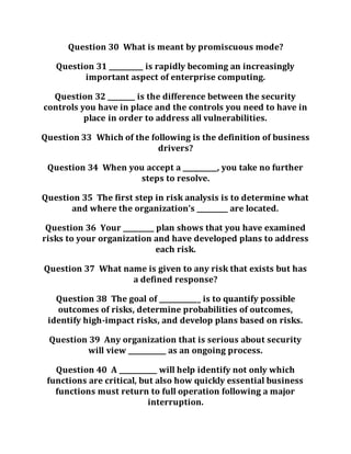 Question 30 What is meant by promiscuous mode?
Question 31 __________ is rapidly becoming an increasingly
important aspect of enterprise computing.
Question 32 ________ is the difference between the security
controls you have in place and the controls you need to have in
place in order to address all vulnerabilities.
Question 33 Which of the following is the definition of business
drivers?
Question 34 When you accept a __________, you take no further
steps to resolve.
Question 35 The first step in risk analysis is to determine what
and where the organization’s _________ are located.
Question 36 Your _________ plan shows that you have examined
risks to your organization and have developed plans to address
each risk.
Question 37 What name is given to any risk that exists but has
a defined response?
Question 38 The goal of ____________ is to quantify possible
outcomes of risks, determine probabilities of outcomes,
identify high-impact risks, and develop plans based on risks.
Question 39 Any organization that is serious about security
will view ___________ as an ongoing process.
Question 40 A ___________ will help identify not only which
functions are critical, but also how quickly essential business
functions must return to full operation following a major
interruption.
 