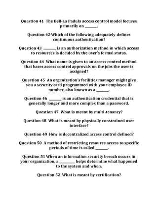 Question 41 The Bell-La Padula access control model focuses
primarily on ________.
Question 42 Which of the following adequately defines
continuous authentication?
Question 43 ________ is an authorization method in which access
to resources is decided by the user’s formal status.
Question 44 What name is given to an access control method
that bases access control approvals on the jobs the user is
assigned?
Question 45 An organization’s facilities manager might give
you a security card programmed with your employee ID
number, also known as a ________.
Question 46 ________ is an authentication credential that is
generally longer and more complex than a password.
Question 47 What is meant by multi-tenancy?
Question 48 What is meant by physically constrained user
interface?
Question 49 How is decentralized access control defined?
Question 50 A method of restricting resource access to specific
periods of time is called ________.
Question 51 When an information security breach occurs in
your organization, a __________ helps determine what happened
to the system and when.
Question 52 What is meant by certification?
 