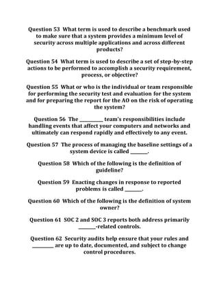 Question 53 What term is used to describe a benchmark used
to make sure that a system provides a minimum level of
security across multiple applications and across different
products?
Question 54 What term is used to describe a set of step-by-step
actions to be performed to accomplish a security requirement,
process, or objective?
Question 55 What or who is the individual or team responsible
for performing the security test and evaluation for the system
and for preparing the report for the AO on the risk of operating
the system?
Question 56 The ___________ team’s responsibilities include
handling events that affect your computers and networks and
ultimately can respond rapidly and effectively to any event.
Question 57 The process of managing the baseline settings of a
system device is called ________.
Question 58 Which of the following is the definition of
guideline?
Question 59 Enacting changes in response to reported
problems is called ________.
Question 60 Which of the following is the definition of system
owner?
Question 61 SOC 2 and SOC 3 reports both address primarily
________-related controls.
Question 62 Security audits help ensure that your rules and
__________ are up to date, documented, and subject to change
control procedures.
 