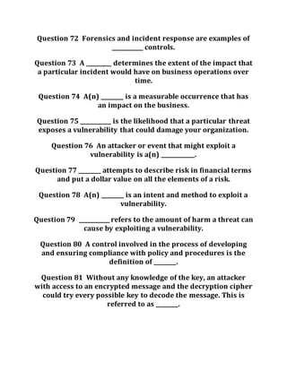 Question 72 Forensics and incident response are examples of
___________ controls.
Question 73 A _________ determines the extent of the impact that
a particular incident would have on business operations over
time.
Question 74 A(n) ________ is a measurable occurrence that has
an impact on the business.
Question 75 ___________ is the likelihood that a particular threat
exposes a vulnerability that could damage your organization.
Question 76 An attacker or event that might exploit a
vulnerability is a(n) ____________.
Question 77 ________ attempts to describe risk in financial terms
and put a dollar value on all the elements of a risk.
Question 78 A(n) ________ is an intent and method to exploit a
vulnerability.
Question 79 ___________ refers to the amount of harm a threat can
cause by exploiting a vulnerability.
Question 80 A control involved in the process of developing
and ensuring compliance with policy and procedures is the
definition of ________.
Question 81 Without any knowledge of the key, an attacker
with access to an encrypted message and the decryption cipher
could try every possible key to decode the message. This is
referred to as ________.
 