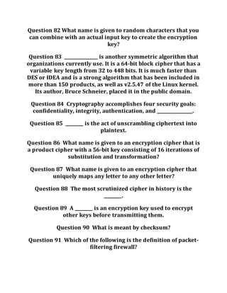 Question 82 What name is given to random characters that you
can combine with an actual input key to create the encryption
key?
Question 83 _______________ is another symmetric algorithm that
organizations currently use. It is a 64-bit block cipher that has a
variable key length from 32 to 448 bits. It is much faster than
DES or IDEA and is a strong algorithm that has been included in
more than 150 products, as well as v2.5.47 of the Linux kernel.
Its author, Bruce Schneier, placed it in the public domain.
Question 84 Cryptography accomplishes four security goals:
confidentiality, integrity, authentication, and ________________.
Question 85 ________ is the act of unscrambling ciphertext into
plaintext.
Question 86 What name is given to an encryption cipher that is
a product cipher with a 56-bit key consisting of 16 iterations of
substitution and transformation?
Question 87 What name is given to an encryption cipher that
uniquely maps any letter to any other letter?
Question 88 The most scrutinized cipher in history is the
________.
Question 89 A ________ is an encryption key used to encrypt
other keys before transmitting them.
Question 90 What is meant by checksum?
Question 91 Which of the following is the definition of packet-
filtering firewall?
 
