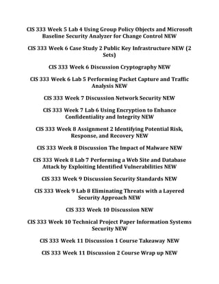 CIS 333 Week 5 Lab 4 Using Group Policy Objects and Microsoft
Baseline Security Analyzer for Change Control NEW
CIS 333 Week 6 Case Study 2 Public Key Infrastructure NEW (2
Sets)
CIS 333 Week 6 Discussion Cryptography NEW
CIS 333 Week 6 Lab 5 Performing Packet Capture and Traffic
Analysis NEW
CIS 333 Week 7 Discussion Network Security NEW
CIS 333 Week 7 Lab 6 Using Encryption to Enhance
Confidentiality and Integrity NEW
CIS 333 Week 8 Assignment 2 Identifying Potential Risk,
Response, and Recovery NEW
CIS 333 Week 8 Discussion The Impact of Malware NEW
CIS 333 Week 8 Lab 7 Performing a Web Site and Database
Attack by Exploiting Identified Vulnerabilities NEW
CIS 333 Week 9 Discussion Security Standards NEW
CIS 333 Week 9 Lab 8 Eliminating Threats with a Layered
Security Approach NEW
CIS 333 Week 10 Discussion NEW
CIS 333 Week 10 Technical Project Paper Information Systems
Security NEW
CIS 333 Week 11 Discussion 1 Course Takeaway NEW
CIS 333 Week 11 Discussion 2 Course Wrap up NEW
 