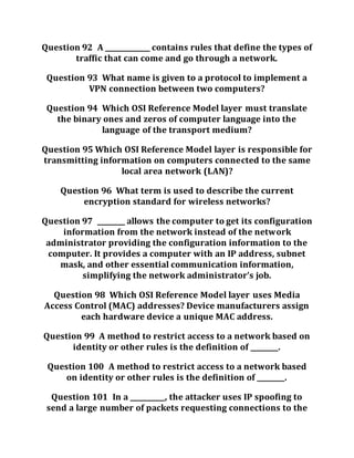 Question 92 A _____________ contains rules that define the types of
traffic that can come and go through a network.
Question 93 What name is given to a protocol to implement a
VPN connection between two computers?
Question 94 Which OSI Reference Model layer must translate
the binary ones and zeros of computer language into the
language of the transport medium?
Question 95 Which OSI Reference Model layer is responsible for
transmitting information on computers connected to the same
local area network (LAN)?
Question 96 What term is used to describe the current
encryption standard for wireless networks?
Question 97 ________ allows the computer to get its configuration
information from the network instead of the network
administrator providing the configuration information to the
computer. It provides a computer with an IP address, subnet
mask, and other essential communication information,
simplifying the network administrator’s job.
Question 98 Which OSI Reference Model layer uses Media
Access Control (MAC) addresses? Device manufacturers assign
each hardware device a unique MAC address.
Question 99 A method to restrict access to a network based on
identity or other rules is the definition of ________.
Question 100 A method to restrict access to a network based
on identity or other rules is the definition of ________.
Question 101 In a __________, the attacker uses IP spoofing to
send a large number of packets requesting connections to the
 