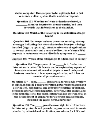 victim computer. These appear to be legitimate but in fact
reference a client system that is unable to respond.
Question 102 Whether software or hardware based, a
____________ captures keystrokes, or user entries, and then
forwards that information to the attacker.
Question 103 Which of the following is the definition of logic
bomb?
Question 104 Unrecognized new processes running, startup
messages indicating that new software has been (or is being)
installed (registry updating), unresponsiveness of applications
to normal commands, and unusual redirection of normal Web
requests to unknown sites are all telltale symptoms of a ________.
Question 105 Which of the following is the definition of botnet?
Question 106 The purpose of the ________ is to “make the
Internet work better.” It focuses on the engineering aspects of
Internet communication and attempts to avoid policy and
business questions. It is an open organization, and it has no
membership requirements.
Question 107 Today, _________ standards address a wide variety
of topics, including power generation, power transmission and
distribution, commercial and consumer electrical appliances,
semiconductors, electromagnetics, batteries, solar energy, and
telecommunications. The organization was also instrumental in
the development of standards for electrical measurements,
including the gauss, hertz, and weber.
Question 108 The ________ provides oversight for architecture
for Internet protocols and procedures, processes used to create
standards, editorial and publication procedures for RFCs, and
 