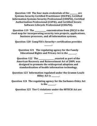 Question 118 The four main credentials of the ________ are
Systems Security Certified Practitioner (SSCP®), Certified
Information Systems Security Professional (CISSP®), Certified
Authorization Professional (CAP®), and Certified Secure
Software Lifecycle Professional (CSSLP®).
Question 119 The ____________ concentration from (ISC)2 is the
road map for incorporating security into projects, applications,
business processes, and all information systems.
Question 120 CompTIA’s Security+ certification provides
________.
Question 121 The regulating agency for the Family
Educational Rights and Privacy Act is the ________.
Question 122 The ________________ ,enacted as part of the
American Recovery and Reinvestment Act of 2009, was
designed to promote the widespread adoption and
standardization of health information technology.
Question 123 Information regulated under the Gramm-Leach-
Bliley Act is ________.
Question 124 The regulating agency for the Sarbanes-Oxley Act
is the ________.
Question 125 Tier C violations under the HITECH Act are
________.
 