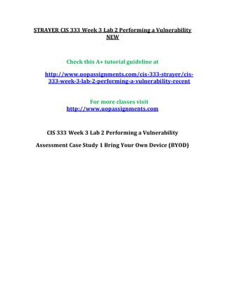 STRAYER CIS 333 Week 3 Lab 2 Performing a Vulnerability
NEW
Check this A+ tutorial guideline at
http://www.uopassignments.com/cis-333-strayer/cis-
333-week-3-lab-2-performing-a-vulnerability-recent
For more classes visit
http://www.uopassignments.com
CIS 333 Week 3 Lab 2 Performing a Vulnerability
Assessment Case Study 1 Bring Your Own Device (BYOD)
 