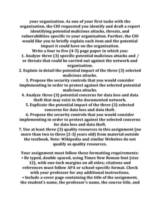 your organization. As one of your first tasks with the
organization, the CIO requested you identify and draft a report
identifying potential malicious attacks, threats, and
vulnerabilities specific to your organization. Further, the CIO
would like you to briefly explain each item and the potential
impact it could have on the organization.
Write a four to five (4-5) page paper in which you:
1. Analyze three (3) specific potential malicious attacks and /
or threats that could be carried out against the network and
organization.
2. Explain in detail the potential impact of the three (3) selected
malicious attacks.
3. Propose the security controls that you would consider
implementing in order to protect against the selected potential
malicious attacks.
4. Analyze three (3) potential concerns for data loss and data
theft that may exist in the documented network.
5. Explicate the potential impact of the three (3) selected
concerns for data loss and data theft.
6. Propose the security controls that you would consider
implementing in order to protect against the selected concerns
for data loss and data theft.
7. Use at least three (3) quality resources in this assignment (no
more than two to three [2-3] years old) from material outside
the textbook. Note: Wikipedia and similar Websites do not
qualify as quality resources.
Your assignment must follow these formatting requirements:
• Be typed, double spaced, using Times New Roman font (size
12), with one-inch margins on all sides; citations and
references must follow APA or school-specific format. Check
with your professor for any additional instructions.
• Include a cover page containing the title of the assignment,
the student’s name, the professor’s name, the course title, and
 