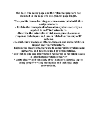 the date. The cover page and the reference page are not
included in the required assignment page length.
The specific course learning outcomes associated with this
assignment are:
• Explain the concepts of information systems security as
applied to an IT infrastructure.
• Describe the principles of risk management, common
response techniques, and issues related to recovery of IT
systems.
• Describe how malicious attacks, threats, and vulnerabilities
impact an IT infrastructure.
• Explain the means attackers use to compromise systems and
networks, and defenses used by organizations.
• Use technology and information resources to research issues
in information systems security.
• Write clearly and concisely about network security topics
using proper writing mechanics and technical style
conventions.
 