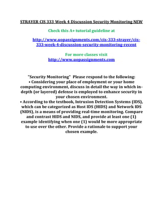 STRAYER CIS 333 Week 4 Discussion Security Monitoring NEW
Check this A+ tutorial guideline at
http://www.uopassignments.com/cis-333-strayer/cis-
333-week-4-discussion-security-monitoring-recent
For more classes visit
http://www.uopassignments.com
"Security Monitoring" Please respond to the following:
• Considering your place of employment or your home
computing environment, discuss in detail the way in which in-
depth (or layered) defense is employed to enhance security in
your chosen environment.
• According to the textbook, Intrusion Detection Systems (IDS),
which can be categorized as Host IDS (HIDS) and Network IDS
(NIDS), is a means of providing real-time monitoring. Compare
and contrast HIDS and NIDS, and provide at least one (1)
example identifying when one (1) would be more appropriate
to use over the other. Provide a rationale to support your
chosen example.
 