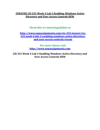 STRAYER CIS 333 Week 4 Lab 3 Enabling Windows Active
Directory and User Access Controls NEW
Check this A+ tutorial guideline at
http://www.uopassignments.com/cis-333-strayer/cis-
333-week-4-lab-3-enabling-windows-active-directory-
and-user-access-controls-recent
For more classes visit
http://www.uopassignments.com
CIS 333 Week 4 Lab 3 Enabling Windows Active Directory and
User Access Controls NEW
 