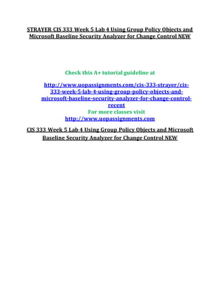 STRAYER CIS 333 Week 5 Lab 4 Using Group Policy Objects and
Microsoft Baseline Security Analyzer for Change Control NEW
Check this A+ tutorial guideline at
http://www.uopassignments.com/cis-333-strayer/cis-
333-week-5-lab-4-using-group-policy-objects-and-
microsoft-baseline-security-analyzer-for-change-control-
recent
For more classes visit
http://www.uopassignments.com
CIS 333 Week 5 Lab 4 Using Group Policy Objects and Microsoft
Baseline Security Analyzer for Change Control NEW
 