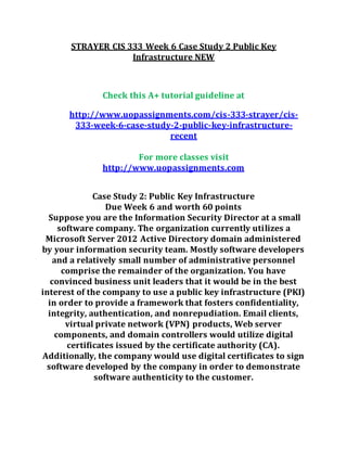 STRAYER CIS 333 Week 6 Case Study 2 Public Key
Infrastructure NEW
Check this A+ tutorial guideline at
http://www.uopassignments.com/cis-333-strayer/cis-
333-week-6-case-study-2-public-key-infrastructure-
recent
For more classes visit
http://www.uopassignments.com
Case Study 2: Public Key Infrastructure
Due Week 6 and worth 60 points
Suppose you are the Information Security Director at a small
software company. The organization currently utilizes a
Microsoft Server 2012 Active Directory domain administered
by your information security team. Mostly software developers
and a relatively small number of administrative personnel
comprise the remainder of the organization. You have
convinced business unit leaders that it would be in the best
interest of the company to use a public key infrastructure (PKI)
in order to provide a framework that fosters confidentiality,
integrity, authentication, and nonrepudiation. Email clients,
virtual private network (VPN) products, Web server
components, and domain controllers would utilize digital
certificates issued by the certificate authority (CA).
Additionally, the company would use digital certificates to sign
software developed by the company in order to demonstrate
software authenticity to the customer.
 