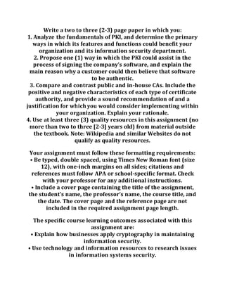 Write a two to three (2-3) page paper in which you:
1. Analyze the fundamentals of PKI, and determine the primary
ways in which its features and functions could benefit your
organization and its information security department.
2. Propose one (1) way in which the PKI could assist in the
process of signing the company’s software, and explain the
main reason why a customer could then believe that software
to be authentic.
3. Compare and contrast public and in-house CAs. Include the
positive and negative characteristics of each type of certificate
authority, and provide a sound recommendation of and a
justification for which you would consider implementing within
your organization. Explain your rationale.
4. Use at least three (3) quality resources in this assignment (no
more than two to three [2-3] years old) from material outside
the textbook. Note: Wikipedia and similar Websites do not
qualify as quality resources.
Your assignment must follow these formatting requirements:
• Be typed, double spaced, using Times New Roman font (size
12), with one-inch margins on all sides; citations and
references must follow APA or school-specific format. Check
with your professor for any additional instructions.
• Include a cover page containing the title of the assignment,
the student’s name, the professor’s name, the course title, and
the date. The cover page and the reference page are not
included in the required assignment page length.
The specific course learning outcomes associated with this
assignment are:
• Explain how businesses apply cryptography in maintaining
information security.
• Use technology and information resources to research issues
in information systems security.
 