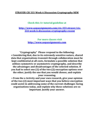 STRAYER CIS 333 Week 6 Discussion Cryptography NEW
Check this A+ tutorial guideline at
http://www.uopassignments.com/cis-333-strayer/cis-
333-week-6-discussion-cryptography-recent
For more classes visit
http://www.uopassignments.com
"Cryptography" Please respond to the following:
• Considering that, due to its extremely sensitive nature, shared
data that organizations transmit through collaboration must be
kept confidential at all costs, formulate a possible solution that
utilizes symmetric or asymmetric cryptography, and describe
the advantages and disadvantages of the selected solution. If
you had to select one (1) of the two (2) encryption options over
the other, justify the one that you would choose, and explain
your reasoning.
• From the e-Activity and your own research, give your opinion
of the two (2) most important ways that you believe encryption
could assist in addressing some of the current challenges facing
organizations today, and explain why these solutions are so
important. Justify your answer.
 