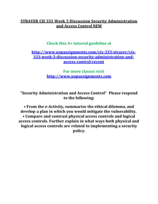 STRAYER CIS 333 Week 3 Discussion Security Administration
and Access Control NEW
Check this A+ tutorial guideline at
http://www.uopassignments.com/cis-333-strayer/cis-
333-week-3-discussion-security-administration-and-
access-control-recent
For more classes visit
http://www.uopassignments.com
"Security Administration and Access Control" Please respond
to the following:
• From the e-Activity, summarize the ethical dilemma, and
develop a plan in which you would mitigate the vulnerability.
• Compare and contrast physical access controls and logical
access controls. Further explain in what ways both physical and
logical access controls are related to implementing a security
policy.
 
