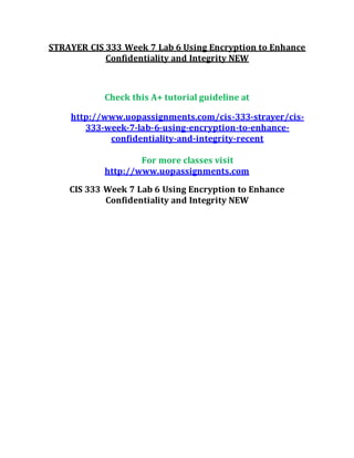 STRAYER CIS 333 Week 7 Lab 6 Using Encryption to Enhance
Confidentiality and Integrity NEW
Check this A+ tutorial guideline at
http://www.uopassignments.com/cis-333-strayer/cis-
333-week-7-lab-6-using-encryption-to-enhance-
confidentiality-and-integrity-recent
For more classes visit
http://www.uopassignments.com
CIS 333 Week 7 Lab 6 Using Encryption to Enhance
Confidentiality and Integrity NEW
 