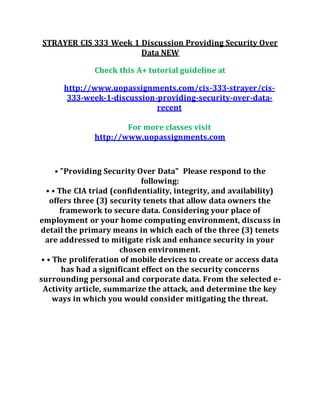 STRAYER CIS 333 Week 1 Discussion Providing Security Over
Data NEW
Check this A+ tutorial guideline at
http://www.uopassignments.com/cis-333-strayer/cis-
333-week-1-discussion-providing-security-over-data-
recent
For more classes visit
http://www.uopassignments.com
• "Providing Security Over Data" Please respond to the
following:
• • The CIA triad (confidentiality, integrity, and availability)
offers three (3) security tenets that allow data owners the
framework to secure data. Considering your place of
employment or your home computing environment, discuss in
detail the primary means in which each of the three (3) tenets
are addressed to mitigate risk and enhance security in your
chosen environment.
• • The proliferation of mobile devices to create or access data
has had a significant effect on the security concerns
surrounding personal and corporate data. From the selected e-
Activity article, summarize the attack, and determine the key
ways in which you would consider mitigating the threat.
 