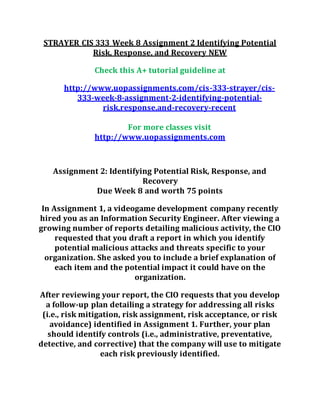 STRAYER CIS 333 Week 8 Assignment 2 Identifying Potential
Risk, Response, and Recovery NEW
Check this A+ tutorial guideline at
http://www.uopassignments.com/cis-333-strayer/cis-
333-week-8-assignment-2-identifying-potential-
risk,response,and-recovery-recent
For more classes visit
http://www.uopassignments.com
Assignment 2: Identifying Potential Risk, Response, and
Recovery
Due Week 8 and worth 75 points
In Assignment 1, a videogame development company recently
hired you as an Information Security Engineer. After viewing a
growing number of reports detailing malicious activity, the CIO
requested that you draft a report in which you identify
potential malicious attacks and threats specific to your
organization. She asked you to include a brief explanation of
each item and the potential impact it could have on the
organization.
After reviewing your report, the CIO requests that you develop
a follow-up plan detailing a strategy for addressing all risks
(i.e., risk mitigation, risk assignment, risk acceptance, or risk
avoidance) identified in Assignment 1. Further, your plan
should identify controls (i.e., administrative, preventative,
detective, and corrective) that the company will use to mitigate
each risk previously identified.
 