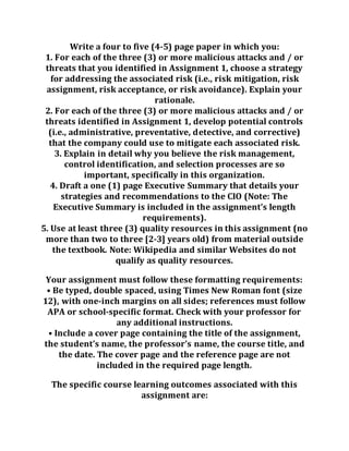 Write a four to five (4-5) page paper in which you:
1. For each of the three (3) or more malicious attacks and / or
threats that you identified in Assignment 1, choose a strategy
for addressing the associated risk (i.e., risk mitigation, risk
assignment, risk acceptance, or risk avoidance). Explain your
rationale.
2. For each of the three (3) or more malicious attacks and / or
threats identified in Assignment 1, develop potential controls
(i.e., administrative, preventative, detective, and corrective)
that the company could use to mitigate each associated risk.
3. Explain in detail why you believe the risk management,
control identification, and selection processes are so
important, specifically in this organization.
4. Draft a one (1) page Executive Summary that details your
strategies and recommendations to the CIO (Note: The
Executive Summary is included in the assignment’s length
requirements).
5. Use at least three (3) quality resources in this assignment (no
more than two to three [2-3] years old) from material outside
the textbook. Note: Wikipedia and similar Websites do not
qualify as quality resources.
Your assignment must follow these formatting requirements:
• Be typed, double spaced, using Times New Roman font (size
12), with one-inch margins on all sides; references must follow
APA or school-specific format. Check with your professor for
any additional instructions.
• Include a cover page containing the title of the assignment,
the student’s name, the professor’s name, the course title, and
the date. The cover page and the reference page are not
included in the required page length.
The specific course learning outcomes associated with this
assignment are:
 