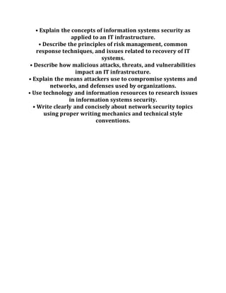 • Explain the concepts of information systems security as
applied to an IT infrastructure.
• Describe the principles of risk management, common
response techniques, and issues related to recovery of IT
systems.
• Describe how malicious attacks, threats, and vulnerabilities
impact an IT infrastructure.
• Explain the means attackers use to compromise systems and
networks, and defenses used by organizations.
• Use technology and information resources to research issues
in information systems security.
• Write clearly and concisely about network security topics
using proper writing mechanics and technical style
conventions.
 
