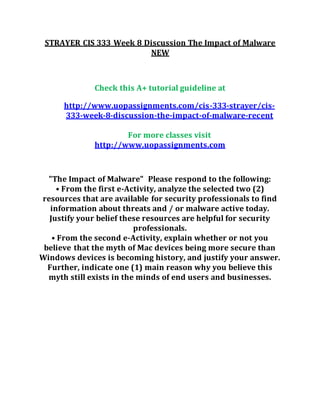 STRAYER CIS 333 Week 8 Discussion The Impact of Malware
NEW
Check this A+ tutorial guideline at
http://www.uopassignments.com/cis-333-strayer/cis-
333-week-8-discussion-the-impact-of-malware-recent
For more classes visit
http://www.uopassignments.com
"The Impact of Malware" Please respond to the following:
• From the first e-Activity, analyze the selected two (2)
resources that are available for security professionals to find
information about threats and / or malware active today.
Justify your belief these resources are helpful for security
professionals.
• From the second e-Activity, explain whether or not you
believe that the myth of Mac devices being more secure than
Windows devices is becoming history, and justify your answer.
Further, indicate one (1) main reason why you believe this
myth still exists in the minds of end users and businesses.
 