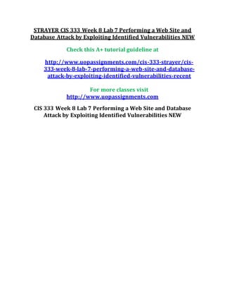 STRAYER CIS 333 Week 8 Lab 7 Performing a Web Site and
Database Attack by Exploiting Identified Vulnerabilities NEW
Check this A+ tutorial guideline at
http://www.uopassignments.com/cis-333-strayer/cis-
333-week-8-lab-7-performing-a-web-site-and-database-
attack-by-exploiting-identified-vulnerabilities-recent
For more classes visit
http://www.uopassignments.com
CIS 333 Week 8 Lab 7 Performing a Web Site and Database
Attack by Exploiting Identified Vulnerabilities NEW
 