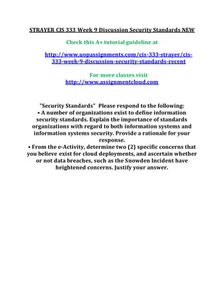 STRAYER CIS 333 Week 9 Discussion Security Standards NEW
Check this A+ tutorial guideline at
http://www.uopassignments.com/cis-333-strayer/cis-
333-week-9-discussion-security-standards-recent
For more classes visit
http://www.assignmentcloud.com
"Security Standards" Please respond to the following:
• A number of organizations exist to define information
security standards. Explain the importance of standards
organizations with regard to both information systems and
information systems security. Provide a rationale for your
response.
• From the e-Activity, determine two (2) specific concerns that
you believe exist for cloud deployments, and ascertain whether
or not data breaches, such as the Snowden Incident have
heightened concerns. Justify your answer.
 