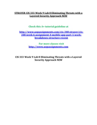 STRAYER CIS 333 Week 9 Lab 8 Eliminating Threats with a
Layered Security Approach NEW
Check this A+ tutorial guideline at
http://www.uopassignments.com/cis-348-strayer/cis-
348-week-6-assignment-4-mobile-app-part-1-work-
breakdown-structure-recent
For more classes visit
http://www.uopassignments.com
CIS 333 Week 9 Lab 8 Eliminating Threats with a Layered
Security Approach NEW
 