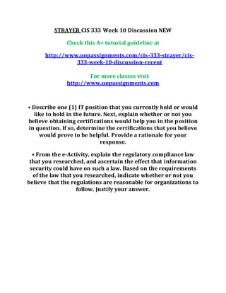 STRAYER CIS 333 Week 10 Discussion NEW
Check this A+ tutorial guideline at
http://www.uopassignments.com/cis-333-strayer/cis-
333-week-10-discussion-recent
For more classes visit
http://www.uopassignments.com
• Describe one (1) IT position that you currently hold or would
like to hold in the future. Next, explain whether or not you
believe obtaining certifications would help you in the position
in question. If so, determine the certifications that you believe
would prove to be helpful. Provide a rationale for your
response.
• From the e-Activity, explain the regulatory compliance law
that you researched, and ascertain the effect that information
security could have on such a law. Based on the requirements
of the law that you researched, indicate whether or not you
believe that the regulations are reasonable for organizations to
follow. Justify your answer.
 